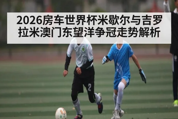 2026房车世界杯米歇尔与吉罗拉米澳门东望洋争冠走势解析