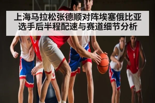 上海马拉松张德顺对阵埃塞俄比亚选手后半程配速与赛道细节分析